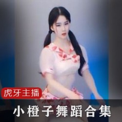 虎牙主播小橙子舞蹈合集VIP房专属，35位主播大合集